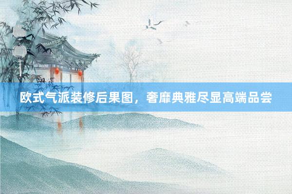 欧式气派装修后果图，奢靡典雅尽显高端品尝