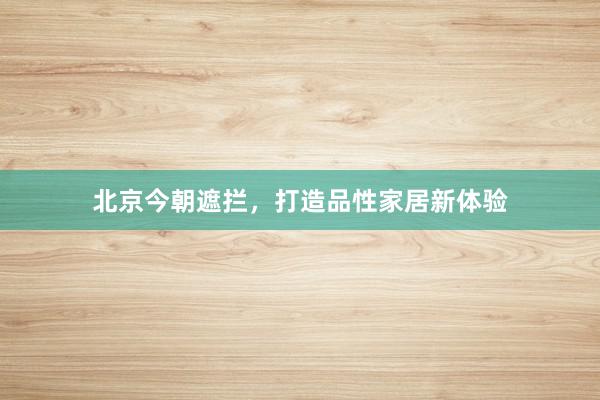 北京今朝遮拦，打造品性家居新体验