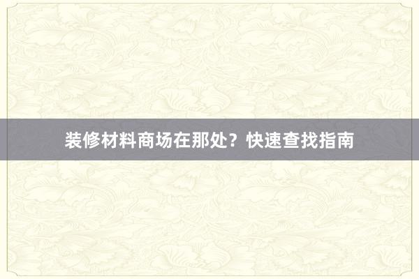 装修材料商场在那处？快速查找指南